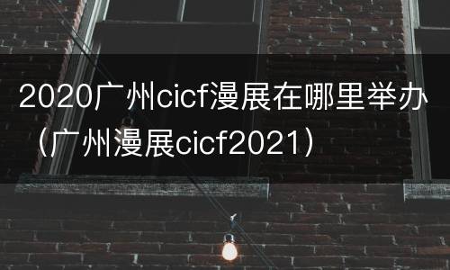 2020广州cicf漫展在哪里举办（广州漫展cicf2021）