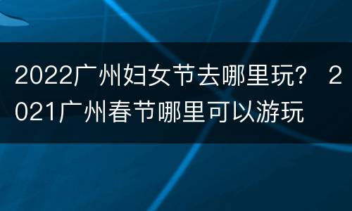 2022广州妇女节去哪里玩？ 2021广州春节哪里可以游玩