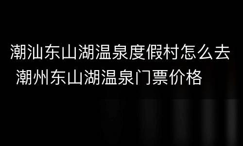 潮汕东山湖温泉度假村怎么去 潮州东山湖温泉门票价格