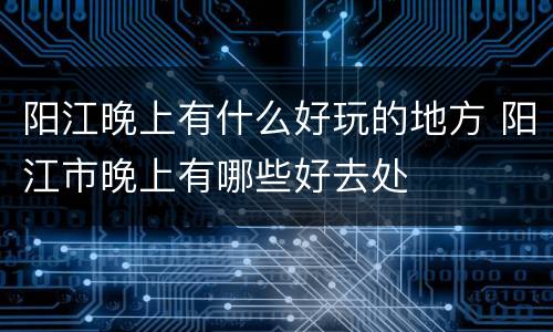 阳江晚上有什么好玩的地方 阳江市晚上有哪些好去处