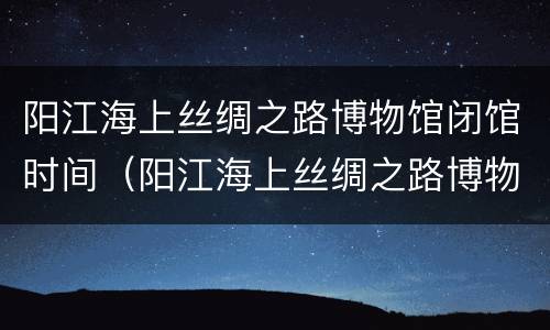 阳江海上丝绸之路博物馆闭馆时间（阳江海上丝绸之路博物馆门票）