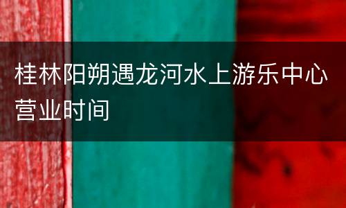 桂林阳朔遇龙河水上游乐中心营业时间