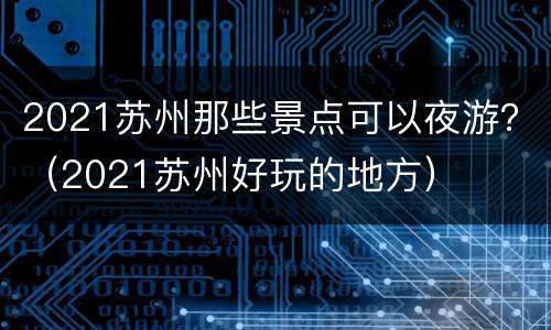 2021苏州那些景点可以夜游？（2021苏州好玩的地方）