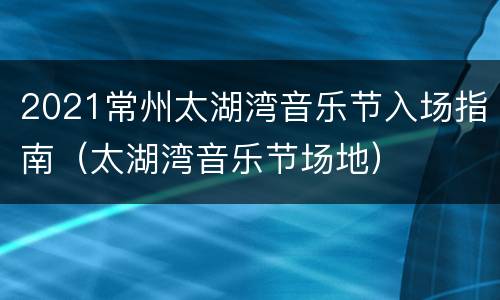 2021常州太湖湾音乐节入场指南（太湖湾音乐节场地）