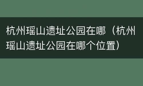杭州瑶山遗址公园在哪（杭州瑶山遗址公园在哪个位置）