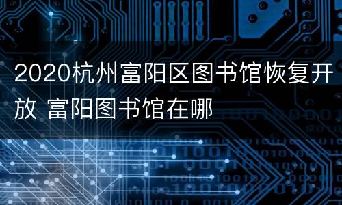 2020杭州富阳区图书馆恢复开放 富阳图书馆在哪