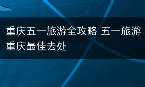 重庆五一旅游全攻略 五一旅游重庆最佳去处