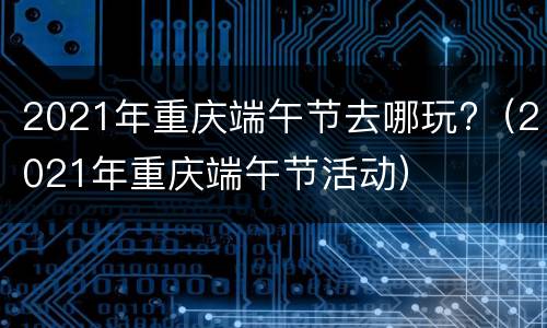 2021年重庆端午节去哪玩?（2021年重庆端午节活动）