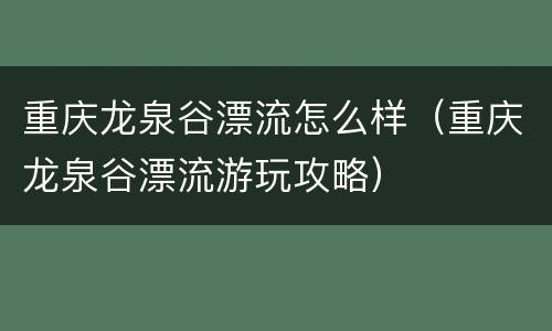 重庆龙泉谷漂流怎么样（重庆龙泉谷漂流游玩攻略）