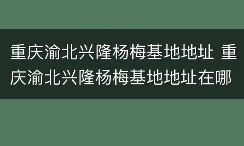 重庆渝北兴隆杨梅基地地址 重庆渝北兴隆杨梅基地地址在哪里