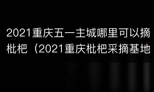 2021重庆五一主城哪里可以摘枇杷（2021重庆枇杷采摘基地）