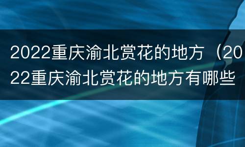 2022重庆渝北赏花的地方（2022重庆渝北赏花的地方有哪些）