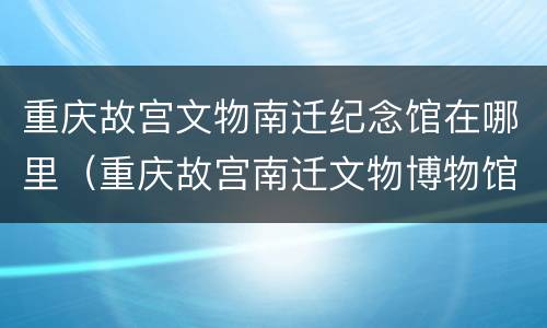 重庆故宫文物南迁纪念馆在哪里（重庆故宫南迁文物博物馆）