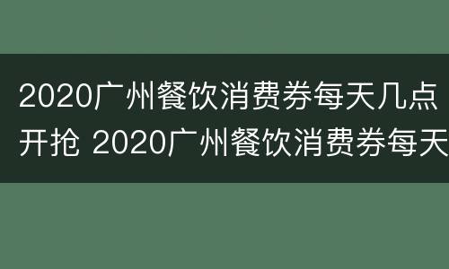 2020广州餐饮消费券每天几点开抢 2020广州餐饮消费券每天几点开抢啊