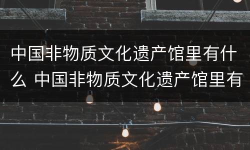 中国非物质文化遗产馆里有什么 中国非物质文化遗产馆里有什么