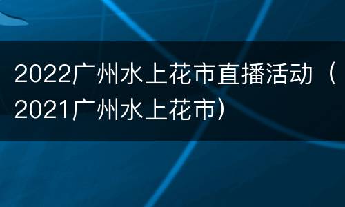 2022广州水上花市直播活动（2021广州水上花市）