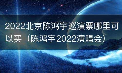 2022北京陈鸿宇巡演票哪里可以买（陈鸿宇2022演唱会）