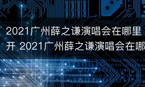 2021广州薛之谦演唱会在哪里开 2021广州薛之谦演唱会在哪里开的