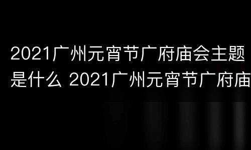 2021广州元宵节广府庙会主题是什么 2021广州元宵节广府庙会主题是什么