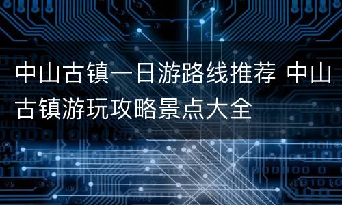 中山古镇一日游路线推荐 中山古镇游玩攻略景点大全