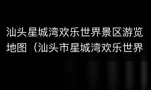 汕头星城湾欢乐世界景区游览地图（汕头市星城湾欢乐世界门票多少钱?）