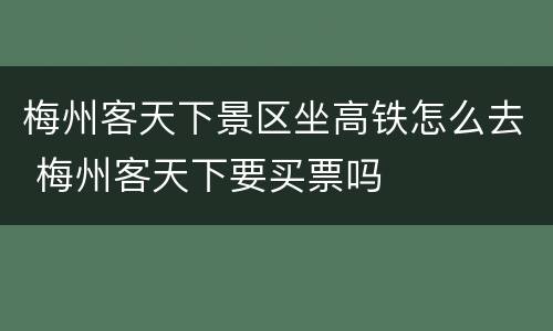 梅州客天下景区坐高铁怎么去 梅州客天下要买票吗