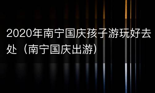 2020年南宁国庆孩子游玩好去处（南宁国庆出游）