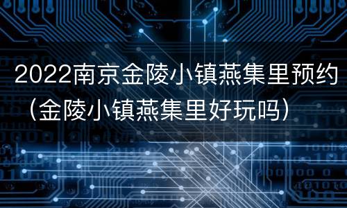 2022南京金陵小镇燕集里预约（金陵小镇燕集里好玩吗）