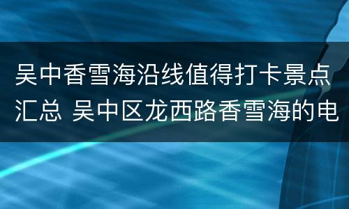 吴中香雪海沿线值得打卡景点汇总 吴中区龙西路香雪海的电话号码