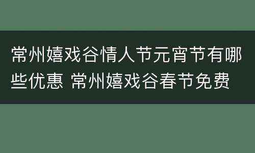 常州嬉戏谷情人节元宵节有哪些优惠 常州嬉戏谷春节免费