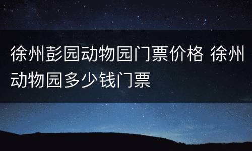 徐州彭园动物园门票价格 徐州动物园多少钱门票