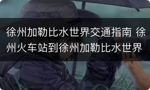 徐州加勒比水世界交通指南 徐州火车站到徐州加勒比水世界有多远