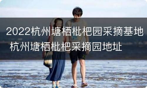 2022杭州塘栖枇杷园采摘基地 杭州塘栖枇杷采摘园地址
