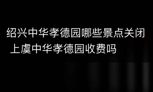 绍兴中华孝德园哪些景点关闭 上虞中华孝德园收费吗