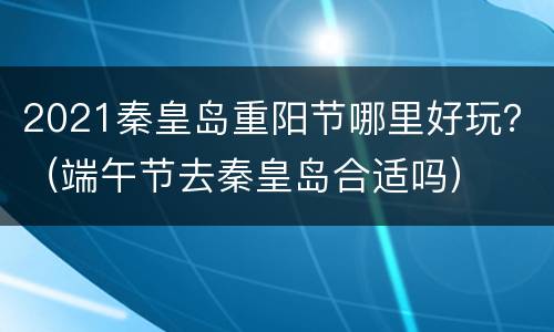2021秦皇岛重阳节哪里好玩？（端午节去秦皇岛合适吗）