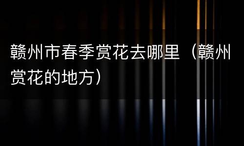 赣州市春季赏花去哪里（赣州赏花的地方）