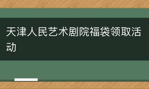 天津人民艺术剧院福袋领取活动