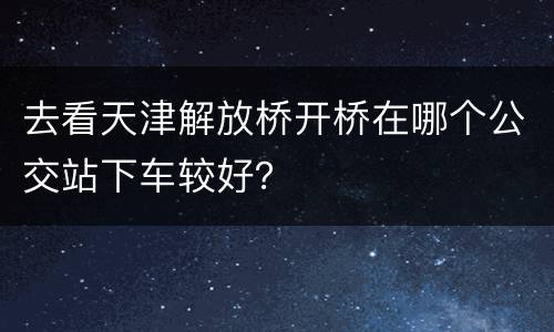 去看天津解放桥开桥在哪个公交站下车较好？