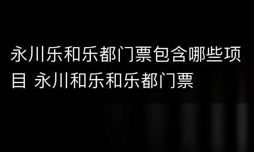 永川乐和乐都门票包含哪些项目 永川和乐和乐都门票