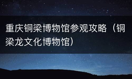 重庆铜梁博物馆参观攻略（铜梁龙文化博物馆）