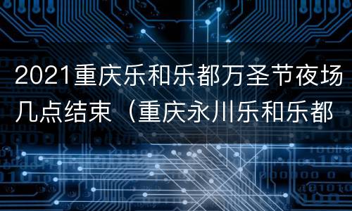 2021重庆乐和乐都万圣节夜场几点结束（重庆永川乐和乐都万圣节活动什么时候结束）