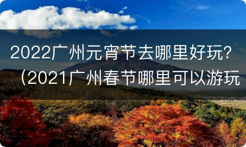 2022广州元宵节去哪里好玩？（2021广州春节哪里可以游玩）