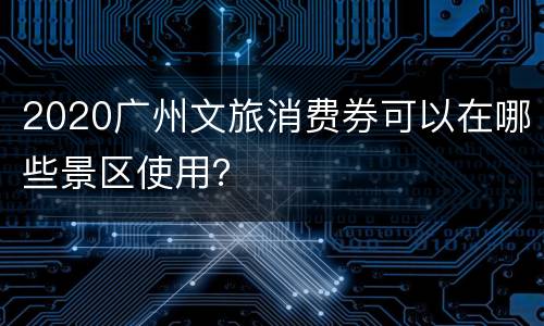 2020广州文旅消费券可以在哪些景区使用？