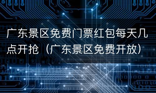 广东景区免费门票红包每天几点开抢（广东景区免费开放）