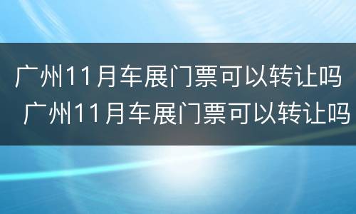 广州11月车展门票可以转让吗 广州11月车展门票可以转让吗请问