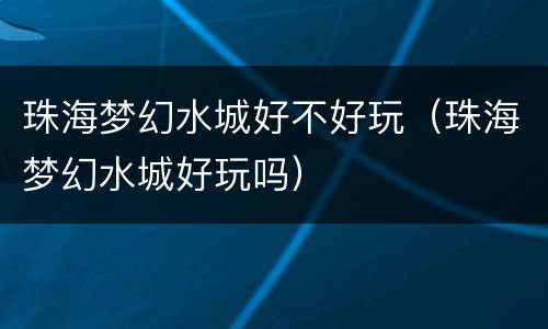 珠海梦幻水城好不好玩（珠海梦幻水城好玩吗）
