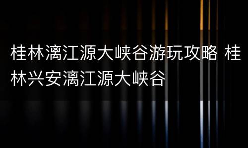 桂林漓江源大峡谷游玩攻略 桂林兴安漓江源大峡谷