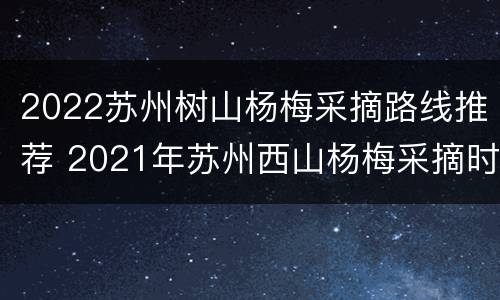 2022苏州树山杨梅采摘路线推荐 2021年苏州西山杨梅采摘时间