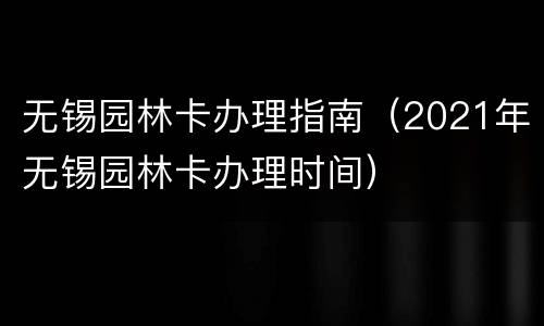 无锡园林卡办理指南（2021年无锡园林卡办理时间）