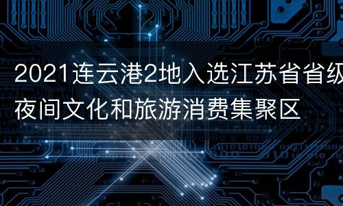 2021连云港2地入选江苏省省级夜间文化和旅游消费集聚区